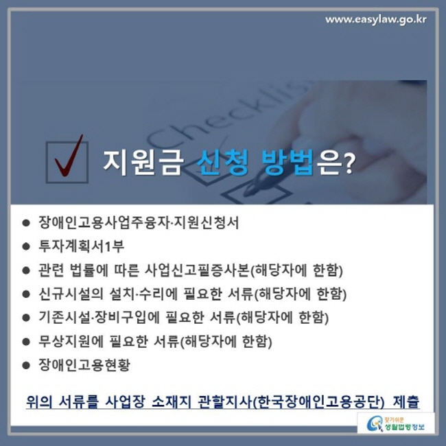 √지원금 신청 방법은? 장애인고용사업주융자·지원신청서, 투자계획서1부, 관련 법률에 따른 사업신고필증사본(해당자에 한함), 신규시설의 설치·수리에 필요한 서류(해당자에 한함), 기존시설·장비구입에 필요한 서류(해당자에 한함), 무상지원에 필요한 서류(해당자에 한함), 장애인고용현황 위의 서류를 사업장 소재지 관할지사(한국장애인고용공단) 제출